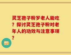 灵芝孢子粉岁老人能吃？探讨灵芝孢子粉对老年人的功效与注意事项？