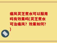 痛风灵芝煮水可以服用吗有效果吗(灵芝煮水可治痛风？效果如何？)