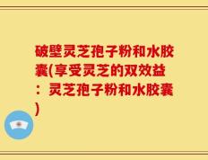 破壁灵芝孢子粉和水胶囊(享受灵芝的双效益：灵芝孢子粉和水胶囊)