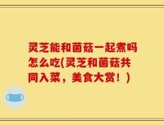 灵芝能和菌菇一起煮吗怎么吃(灵芝和菌菇共同入菜，美食大赏！)