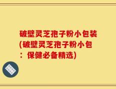 破壁灵芝孢子粉小包装(破壁灵芝孢子粉小包：保健必备精选)