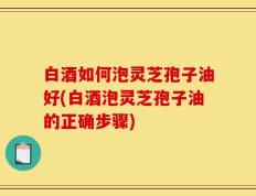 白酒如何泡灵芝孢子油好(白酒泡灵芝孢子油的正确步骤)