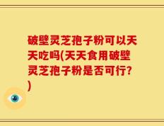 破壁灵芝孢子粉可以天天吃吗(天天食用破壁灵芝孢子粉是否可行？)