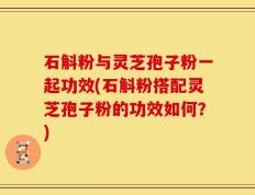 石斛粉与灵芝孢子粉一起功效(石斛粉搭配灵芝孢子粉的功效如何？)