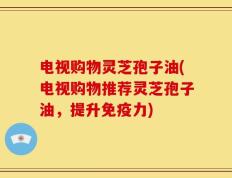 电视购物灵芝孢子油(电视购物推荐灵芝孢子油，提升免疫力)
