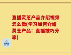 直播灵芝产品介绍视频怎么做(学习如何介绍灵芝产品：直播技巧分享)