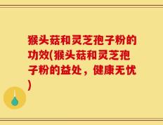 猴头菇和灵芝孢子粉的功效(猴头菇和灵芝孢子粉的益处，健康无忧)