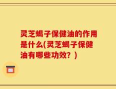 灵芝蝎子保健油的作用是什么(灵芝蝎子保健油有哪些功效？)