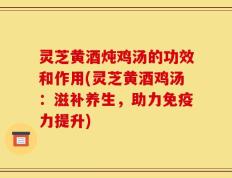 灵芝黄酒炖鸡汤的功效和作用(灵芝黄酒鸡汤：滋补养生，助力免疫力提升)