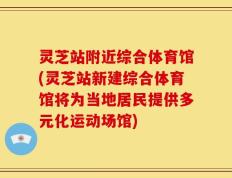 灵芝站附近综合体育馆(灵芝站新建综合体育馆将为当地居民提供多元化运动场馆)