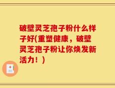 破壁灵芝孢子粉什么样子好(重塑健康，破壁灵芝孢子粉让你焕发新活力！)