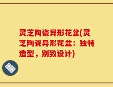 灵芝陶瓷异形花盆(灵芝陶瓷异形花盆：独特造型，别致设计)