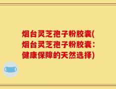 烟台灵芝孢子粉胶囊(烟台灵芝孢子粉胶囊：健康保障的天然选择)