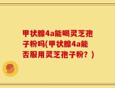 甲状腺4a能喝灵芝孢子粉吗(甲状腺4a能否服用灵芝孢子粉？)