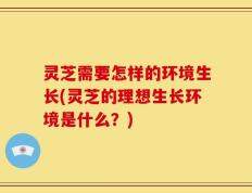 灵芝需要怎样的环境生长(灵芝的理想生长环境是什么？)