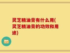 灵芝精油膏有什么用(灵芝精油膏的功效和用途)