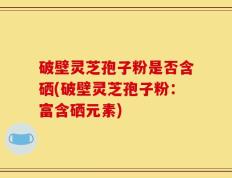 破壁灵芝孢子粉是否含硒(破壁灵芝孢子粉：富含硒元素)