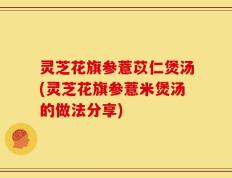 灵芝花旗参薏苡仁煲汤(灵芝花旗参薏米煲汤的做法分享)