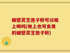 破壁灵芝孢子粉可以晚上喝吗(晚上也可食用的破壁灵芝孢子粉)