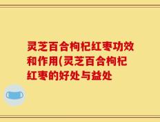 灵芝百合枸杞红枣功效和作用(灵芝百合枸杞红枣的好处与益处