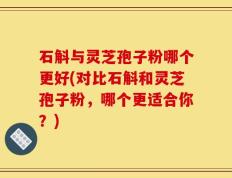 石斛与灵芝孢子粉哪个更好(对比石斛和灵芝孢子粉，哪个更适合你？)