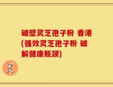 破壁灵芝孢子粉 香港(强效灵芝孢子粉 破解健康瓶颈)