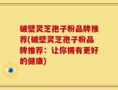 破壁灵芝孢子粉品牌推荐(破壁灵芝孢子粉品牌推荐：让你拥有更好的健康)
