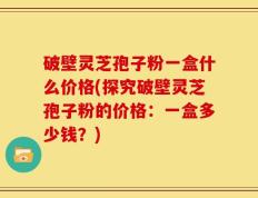 破壁灵芝孢子粉一盒什么价格(探究破壁灵芝孢子粉的价格：一盒多少钱？)
