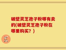 破壁灵芝孢子粉哪有卖的(破壁灵芝孢子粉在哪里购买？)