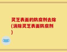 灵芝表面的防腐剂去除(消除灵芝表面防腐剂)