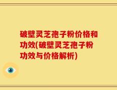 破壁灵芝孢子粉价格和功效(破壁灵芝孢子粉功效与价格解析)
