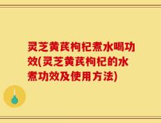 灵芝黄芪枸杞煮水喝功效(灵芝黄芪枸杞的水煮功效及使用方法)