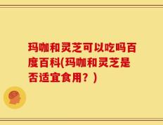 玛咖和灵芝可以吃吗百度百科(玛咖和灵芝是否适宜食用？)