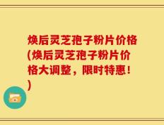焕后灵芝孢子粉片价格(焕后灵芝孢子粉片价格大调整，限时特惠！)