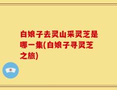 白娘子去灵山采灵芝是哪一集(白娘子寻灵芝之旅)