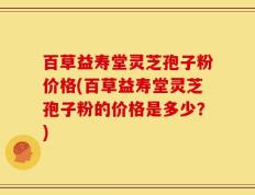 百草益寿堂灵芝孢子粉价格(百草益寿堂灵芝孢子粉的价格是多少？)