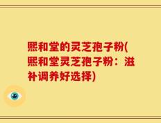 熙和堂的灵芝孢子粉(熙和堂灵芝孢子粉：滋补调养好选择)
