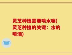 灵芝种植需要喷水嘛(灵芝种植的关键：水的喷洒)
