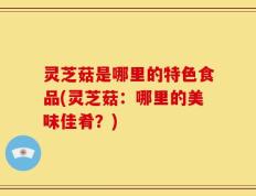 灵芝菇是哪里的特色食品(灵芝菇：哪里的美味佳肴？)