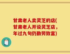 甘肃老人卖灵芝的店(甘肃老人开设灵芝店，年过九旬仍勤劳致富)