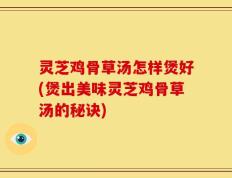 灵芝鸡骨草汤怎样煲好(煲出美味灵芝鸡骨草汤的秘诀)