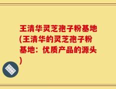 王清华灵芝孢子粉基地(王清华的灵芝孢子粉基地：优质产品的源头)