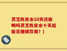 灵芝陈皮水10天还能喝吗灵芝陈皮水十天后能否继续饮用？)