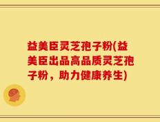 益美臣灵芝孢子粉(益美臣出品高品质灵芝孢子粉，助力健康养生)