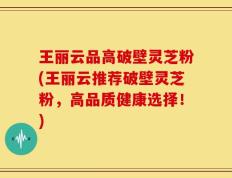 王丽云品高破壁灵芝粉(王丽云推荐破壁灵芝粉，高品质健康选择！)