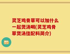 灵芝鸡骨草可以加什么一起煲汤喝(灵芝鸡骨草煲汤佳配料简介)