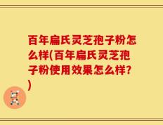 百年扁氏灵芝孢子粉怎么样(百年扁氏灵芝孢子粉使用效果怎么样？)