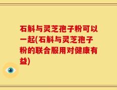石斛与灵芝孢子粉可以一起(石斛与灵芝孢子粉的联合服用对健康有益)