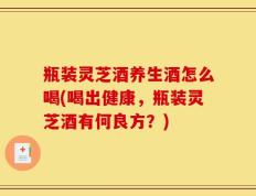 瓶装灵芝酒养生酒怎么喝(喝出健康，瓶装灵芝酒有何良方？)