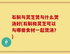 石斛与灵芝煲与什么煲汤好(石斛和灵芝可以与哪些食材一起煲汤？)